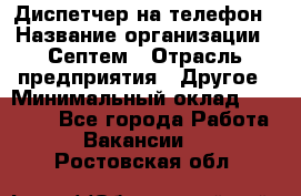 Диспетчер на телефон › Название организации ­ Септем › Отрасль предприятия ­ Другое › Минимальный оклад ­ 23 000 - Все города Работа » Вакансии   . Ростовская обл.